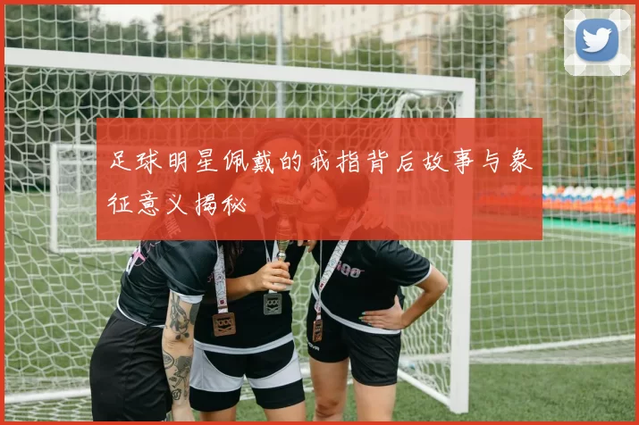 足球明星佩戴的戒指背后故事与象征意义揭秘