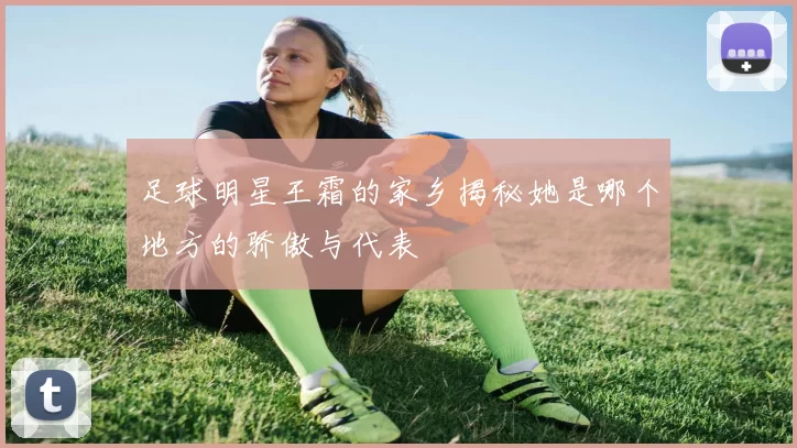 足球明星王霜的家乡揭秘她是哪个地方的骄傲与代表