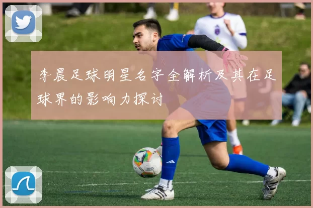 李晨足球明星名字全解析及其在足球界的影响力探讨