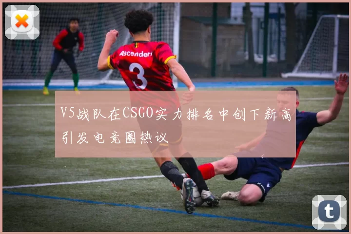 V5战队在CSGO实力排名中创下新高引发电竞圈热议