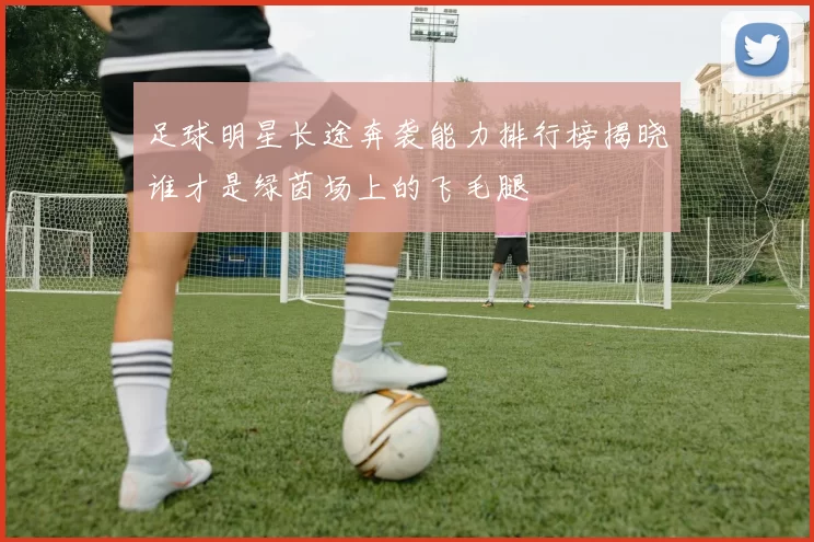 足球明星长途奔袭能力排行榜揭晓谁才是绿茵场上的飞毛腿