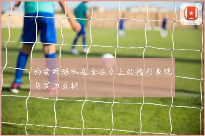 西安网球队在全运会上的精彩表现与实力分析