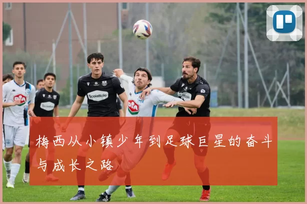 梅西从小镇少年到足球巨星的奋斗与成长之路