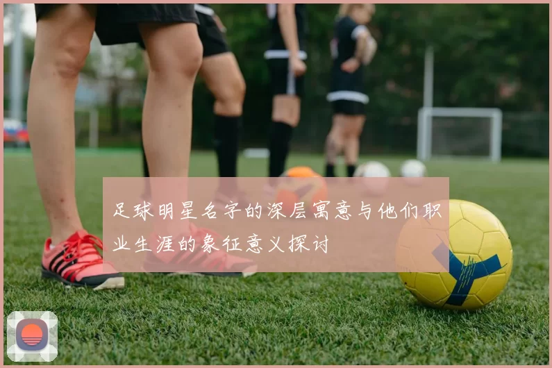 足球明星名字的深层寓意与他们职业生涯的象征意义探讨