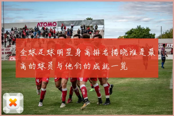 全球足球明星身高排名揭晓谁是最高的球员与他们的成就一览