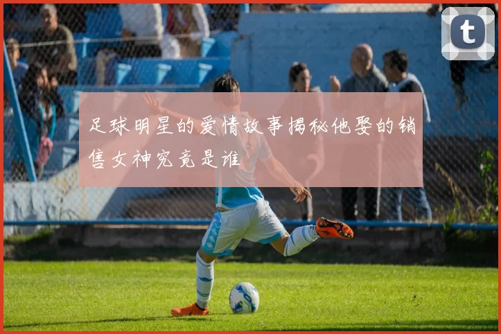 足球明星的爱情故事揭秘他娶的销售女神究竟是谁