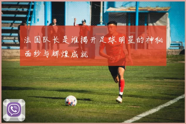 法国队长是谁揭开足球明星的神秘面纱与辉煌成就