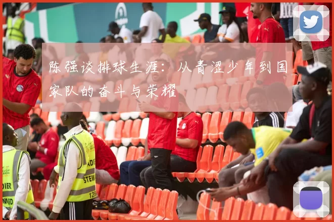 陈强谈排球生涯：从青涩少年到国家队的奋斗与荣耀