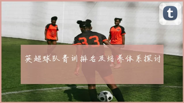 英超球队青训排名及培养体系探讨