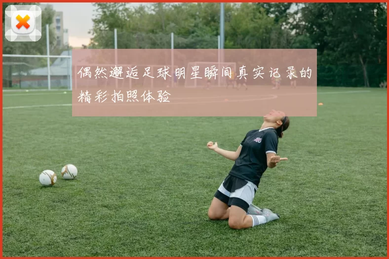 偶然邂逅足球明星瞬间真实记录的精彩拍照体验