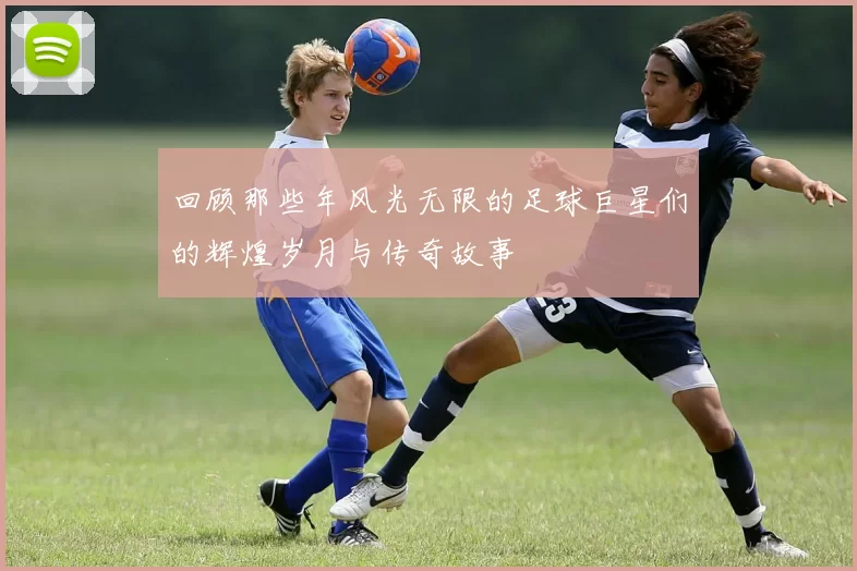 回顾那些年风光无限的足球巨星们的辉煌岁月与传奇故事