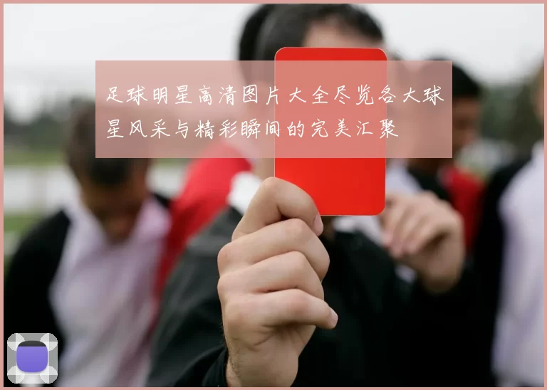 足球明星高清图片大全尽览各大球星风采与精彩瞬间的完美汇聚