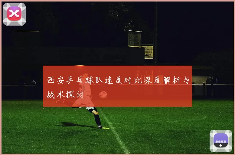 西安乒乓球队速度对比深度解析与战术探讨