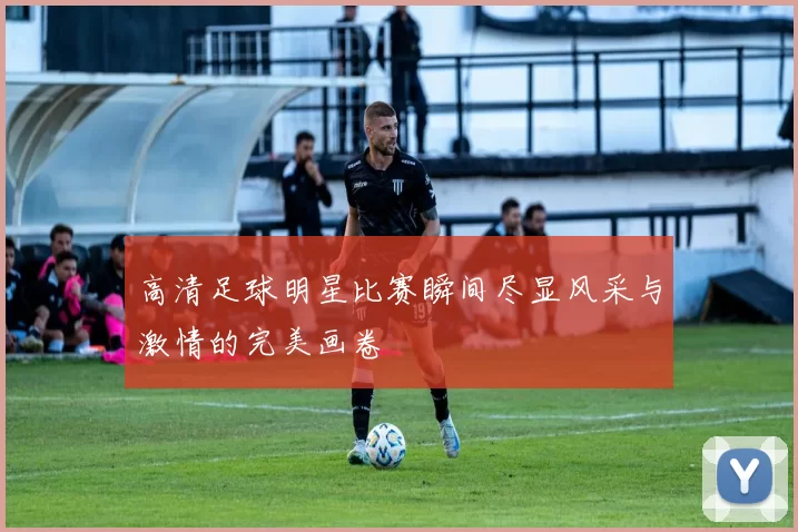 高清足球明星比赛瞬间尽显风采与激情的完美画卷