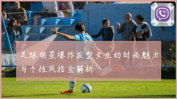 足球明星爆炸发型女生的时尚魅力与个性风格全解析