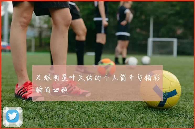 足球明星叶天佑的个人简介与精彩瞬间回顾