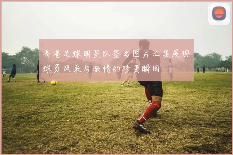 香港足球明星队签名图片汇集展现球员风采与激情的珍贵瞬间