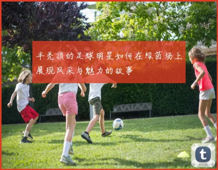 半秃顶的足球明星如何在绿茵场上展现风采与魅力的故事