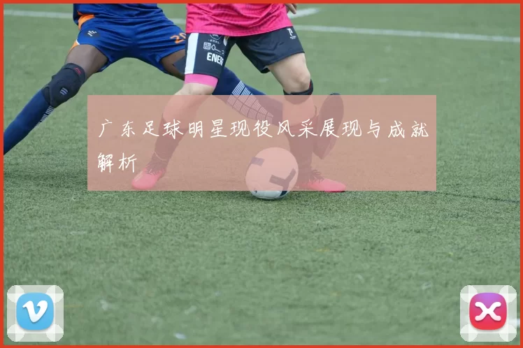 广东足球明星现役风采展现与成就解析