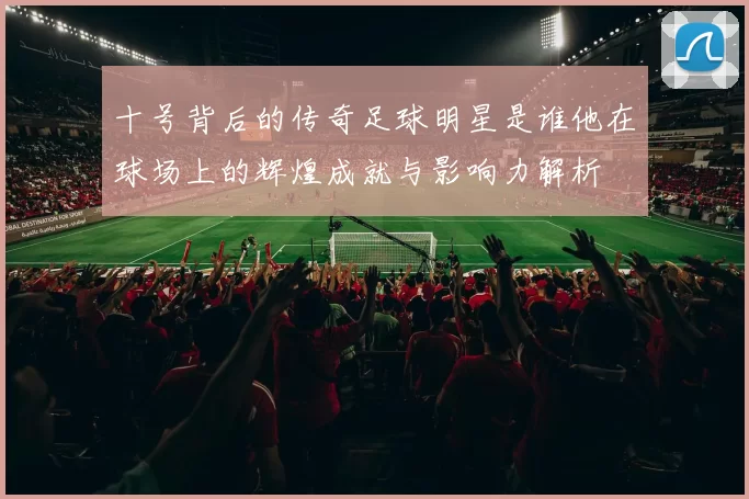 十号背后的传奇足球明星是谁他在球场上的辉煌成就与影响力解析