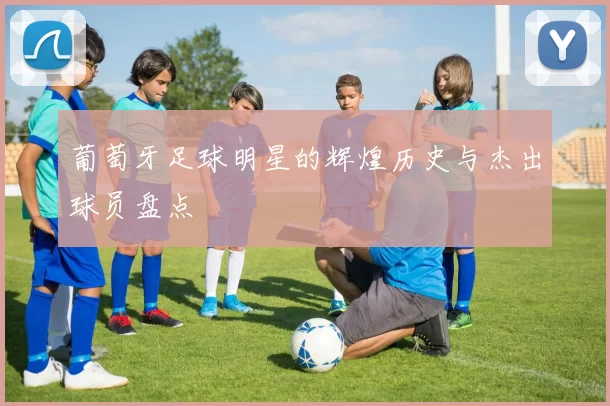 葡萄牙足球明星的辉煌历史与杰出球员盘点