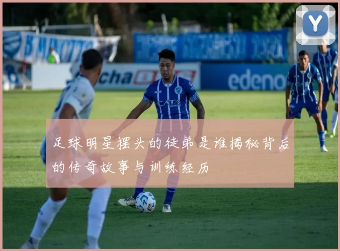 足球明星摆头的徒弟是谁揭秘背后的传奇故事与训练经历