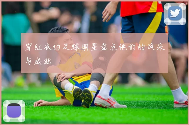 穿红衣的足球明星盘点他们的风采与成就