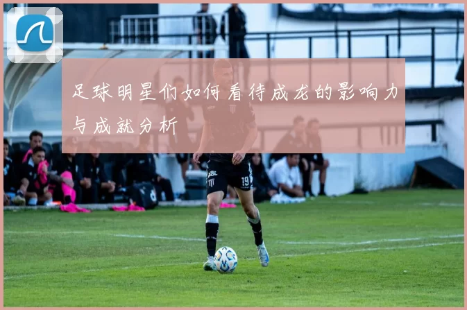 足球明星们如何看待成龙的影响力与成就分析