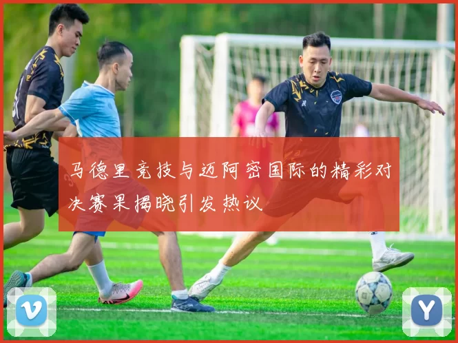 马德里竞技与迈阿密国际的精彩对决赛果揭晓引发热议