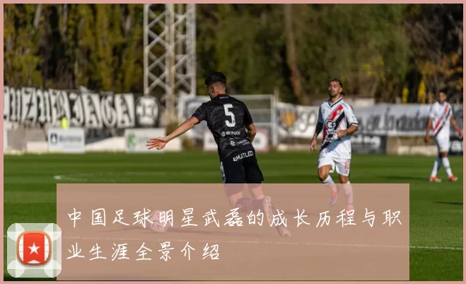 中国足球明星武磊的成长历程与职业生涯全景介绍