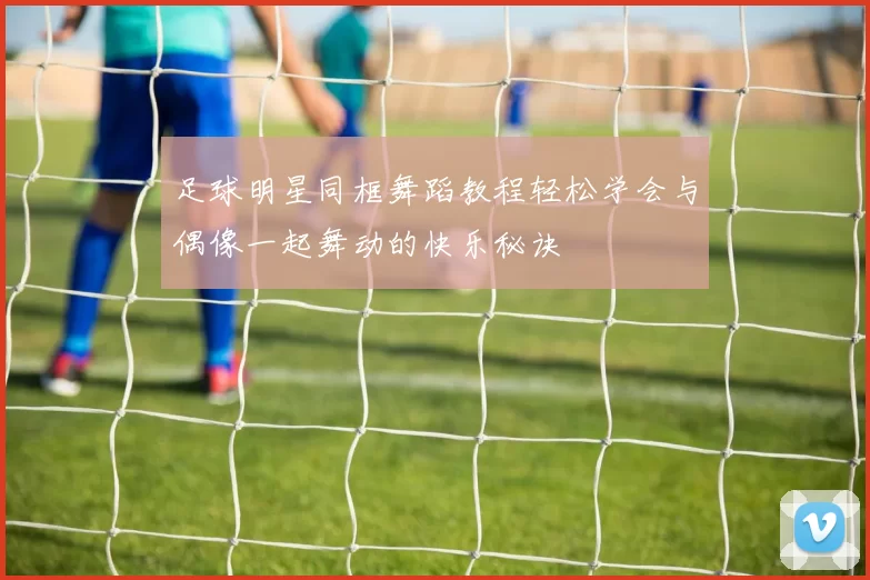 足球明星同框舞蹈教程轻松学会与偶像一起舞动的快乐秘诀