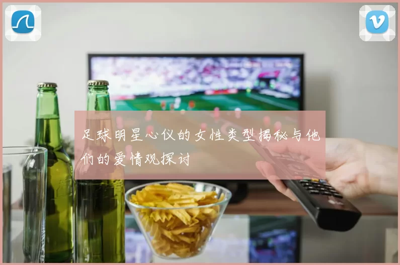 足球明星心仪的女性类型揭秘与他们的爱情观探讨