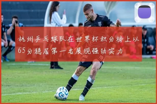 杭州乒乓球队在世界杯积分榜上以65分稳居第一名展现强劲实力