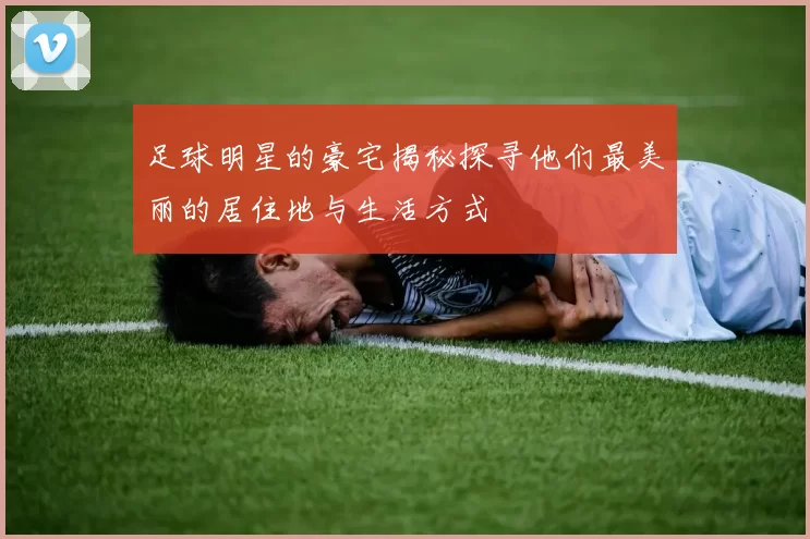 足球明星的豪宅揭秘探寻他们最美丽的居住地与生活方式