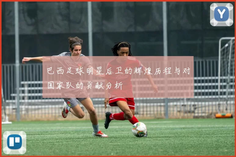 巴西足球明星后卫的辉煌历程与对国家队的贡献分析