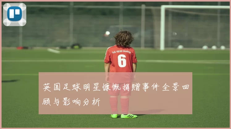 英国足球明星慷慨捐赠事件全景回顾与影响分析