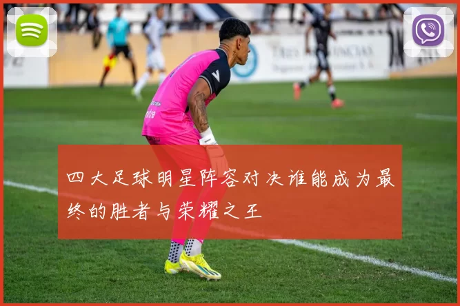 四大足球明星阵容对决谁能成为最终的胜者与荣耀之王