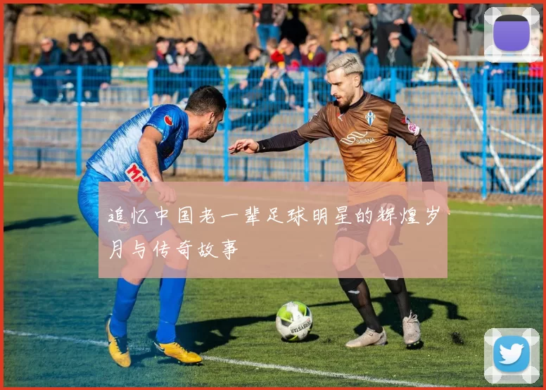 追忆中国老一辈足球明星的辉煌岁月与传奇故事