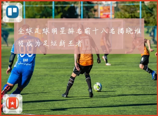 全球足球明星排名前十八名揭晓谁将成为足坛新王者
