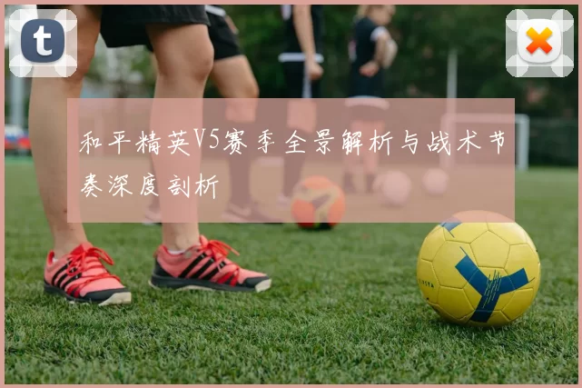 和平精英V5赛季全景解析与战术节奏深度剖析