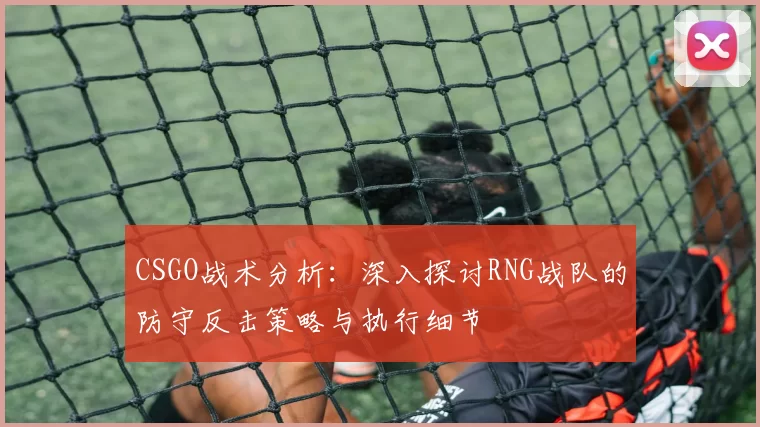 CSGO战术分析：深入探讨RNG战队的防守反击策略与执行细节