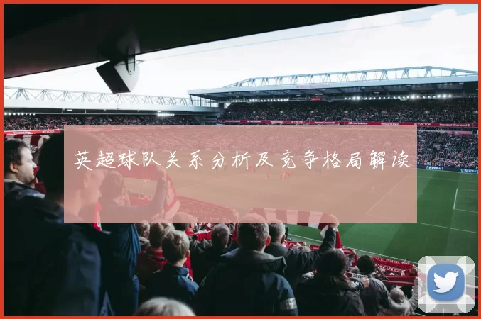 英超球队关系分析及竞争格局解读
