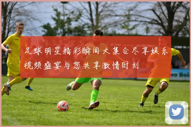 足球明星精彩瞬间大集合尽享娱乐视频盛宴与您共享激情时刻