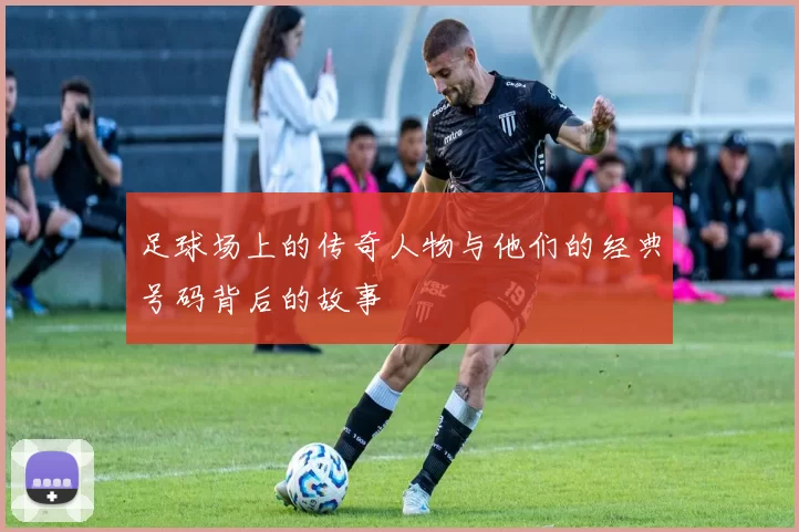 足球场上的传奇人物与他们的经典号码背后的故事