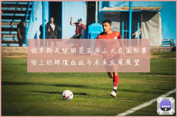 俄罗斯足球明星亚历山大在国际赛场上的辉煌成就与未来发展展望