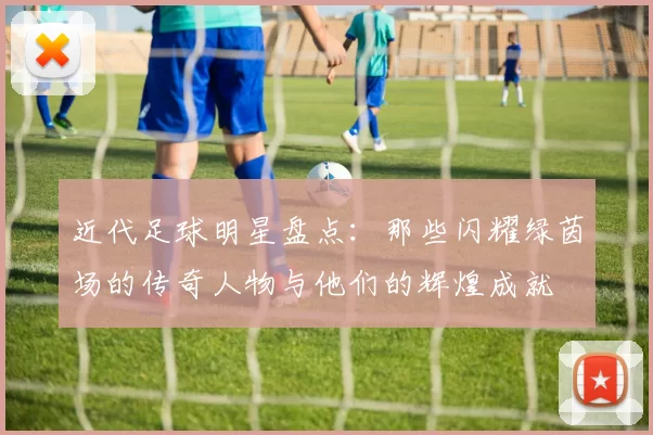 近代足球明星盘点：那些闪耀绿茵场的传奇人物与他们的辉煌成就