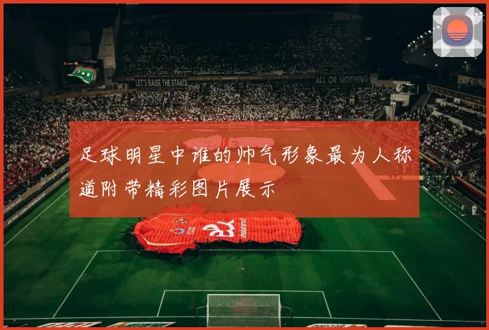 足球明星中谁的帅气形象最为人称道附带精彩图片展示