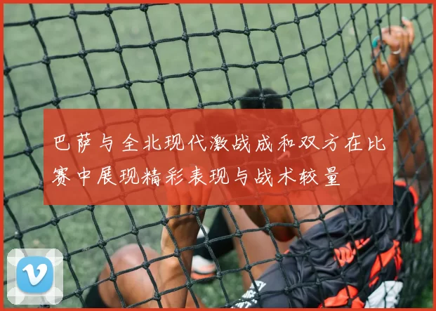 巴萨与全北现代激战成和双方在比赛中展现精彩表现与战术较量