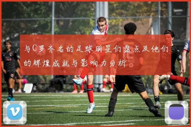 与C罗齐名的足球明星们盘点及他们的辉煌成就与影响力分析