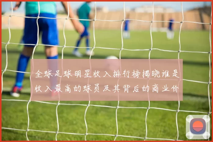 全球足球明星收入排行榜揭晓谁是收入最高的球员及其背后的商业价值分析